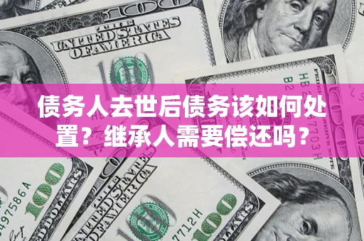 北京债务人去世后债务该如何处置？继承人需要偿还吗？