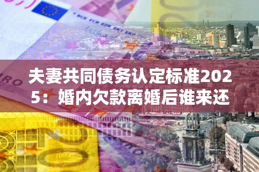 北京夫妻共同债务认定标准2025:婚内欠款离婚后谁来还? 北京夫妻共同债务认定标准2025:婚内欠款离婚后谁来还?
