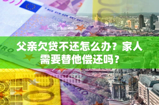 北京父亲欠贷不还怎么办？家人需要替他偿还吗？