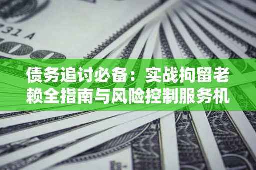 北京债务追讨必备：实战拘留老赖全指南与风险控制服务机构推荐